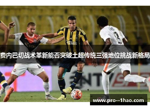 费内巴切战术革新能否突破土超传统三强地位挑战新格局