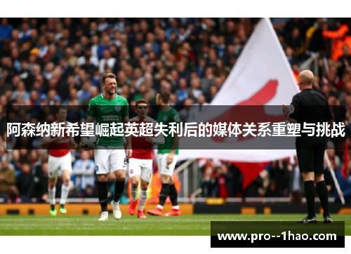 阿森纳新希望崛起英超失利后的媒体关系重塑与挑战