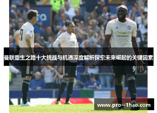 曼联重生之路十大挑战与机遇深度解析探索未来崛起的关键因素
