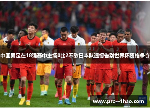 中国男足在18强赛中主场0比2不敌日本队遗憾告别世界杯资格争夺
