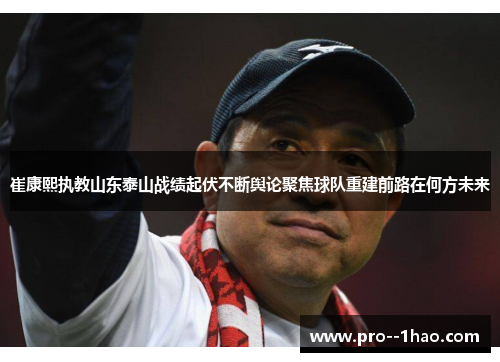 崔康熙执教山东泰山战绩起伏不断舆论聚焦球队重建前路在何方未来