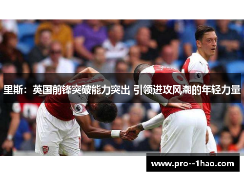 里斯：英国前锋突破能力突出 引领进攻风潮的年轻力量